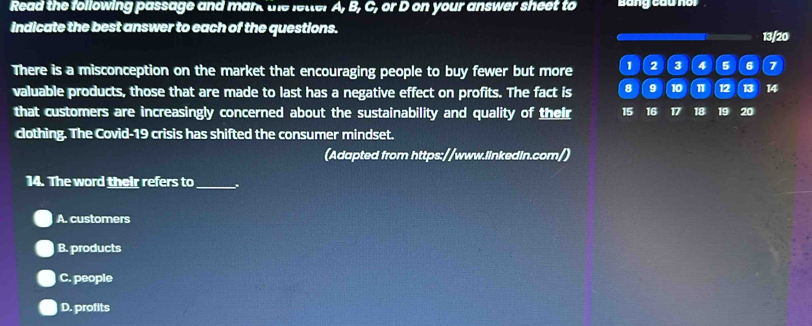 Read the following passage and mant the letter A, B, C, or D on your answer sheet to Bang cầu noi
Indicate the best answer to each of the questions. 13/20
There is a misconception on the market that encouraging people to buy fewer but more 1 2 3 4 5 6 7
valuable products, those that are made to last has a negative effect on profits. The fact is 8 9 10 1 12 13 14
that customers are increasingly concerned about the sustainability and quality of their 15 16 17 18 19 20
clothing. The Covid-19 crisis has shifted the consumer mindset.
(Adapted from https://www.linkedin.com/)
14. The word their refers to _.
A. customers
B. products
C. people
D. profits