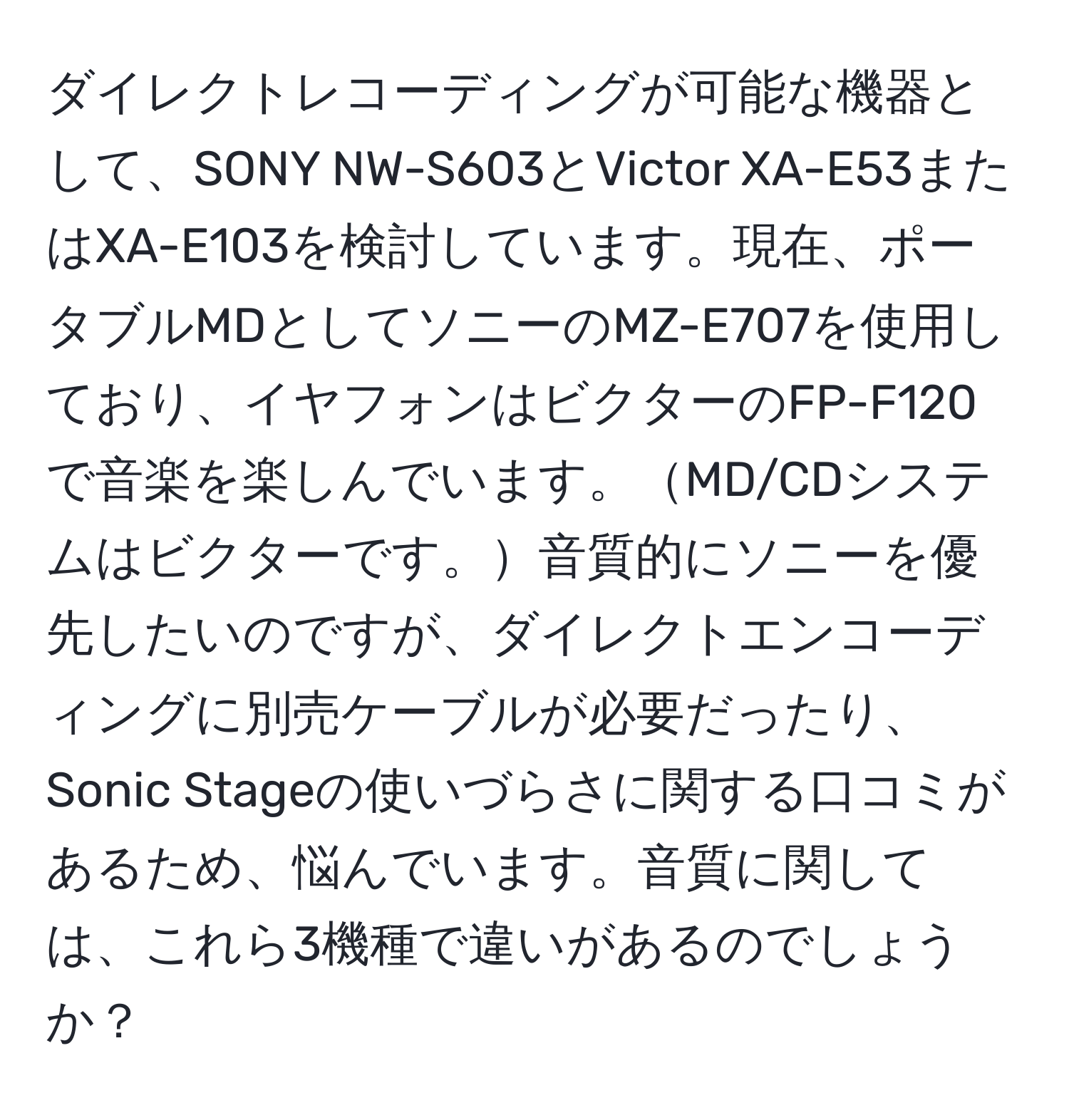 ダイレクトレコーディングが可能な機器として、SONY NW-S603とVictor XA-E53またはXA-E103を検討しています。現在、ポータブルMDとしてソニーのMZ-E707を使用しており、イヤフォンはビクターのFP-F120で音楽を楽しんでいます。MD/CDシステムはビクターです。音質的にソニーを優先したいのですが、ダイレクトエンコーディングに別売ケーブルが必要だったり、Sonic Stageの使いづらさに関する口コミがあるため、悩んでいます。音質に関しては、これら3機種で違いがあるのでしょうか？