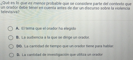 ¿Qué es lo que es menos probable que se considere parte del contexto que
un orador debe tener en cuenta antes de dar un discurso sobre la violencia
televisiva?
A. El tema que el orador ha elegido
B. La audiencia a la que se dirige un orador.
DO. La cantidad de tiempo que un orador tiene para hablar.
D. La cantidad de investigación que utiliza un orador