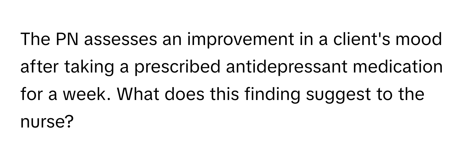 The PN assesses an improvement in a client's mood after taking a prescribed antidepressant medication for a week. What does this finding suggest to the nurse?