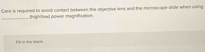 Care is required to avoid contact between the objective lens and the microscope slide when using 
_(high/low) power magnification. 
Fill in the blank