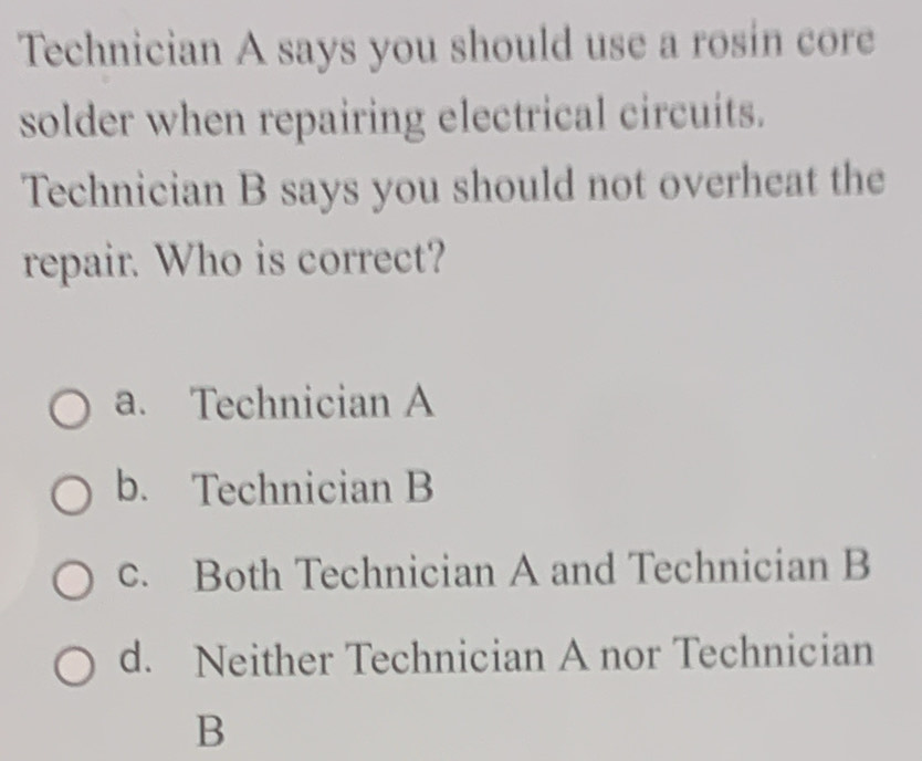 Technician A says you should use a rosin core
solder when repairing electrical circuits.
Technician B says you should not overheat the
repair. Who is correct?
a. Technician A
b. Technician B
c. Both Technician A and Technician B
d. Neither Technician A nor Technician
B