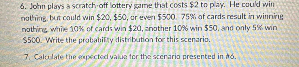 John plays a scratch-off lottery game that costs $2 to play. He could win 
nothing, but could win $20, $50, or even $500. 75% of cards result in winning 
nothing, while 10% of cards win $20, another 10% win $50, and only 5% win
$500. Write the probability distribution for this scenario. 
7. Calculate the expected value for the scenario presented in #6.