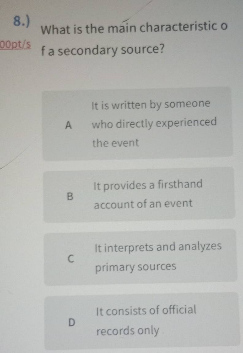 8.)
What is the main characteristic o
00pt/s f a secondary source?
It is written by someone
A who directly experienced
the event
It provides a firsthand
B
account of an event
It interprets and analyzes
C
primary sources
It consists of official
D
records only .