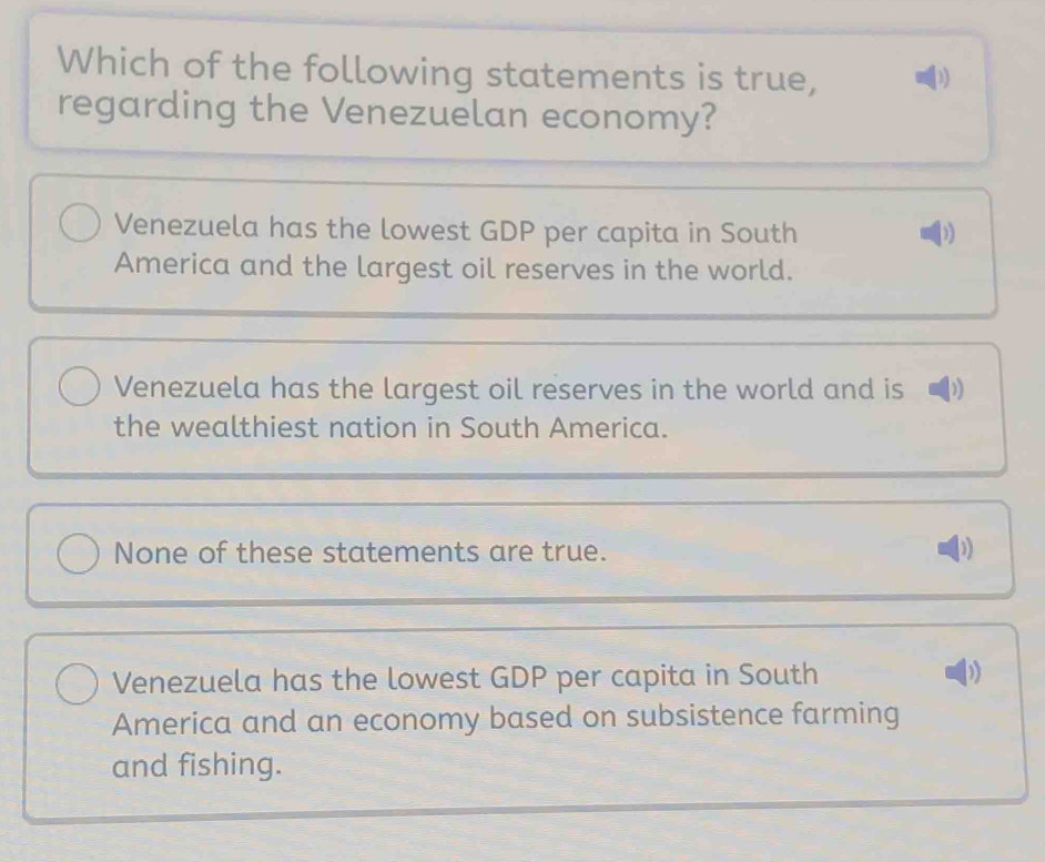 Which of the following statements is true, ))
regarding the Venezuelan economy?
Venezuela has the lowest GDP per capita in South
))
America and the largest oil reserves in the world.
Venezuela has the largest oil reserves in the world and is
the wealthiest nation in South America.
None of these statements are true. 1)
Venezuela has the lowest GDP per capita in South
America and an economy based on subsistence farming
and fishing.