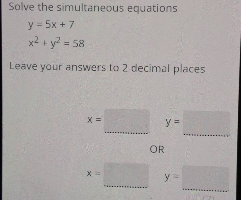 Solve the simultaneous equations
y=5x+7
x^2+y^2=58
Leave your answers to 2 decimal places
x=□ y=... _ 
OR
x=□ y=□