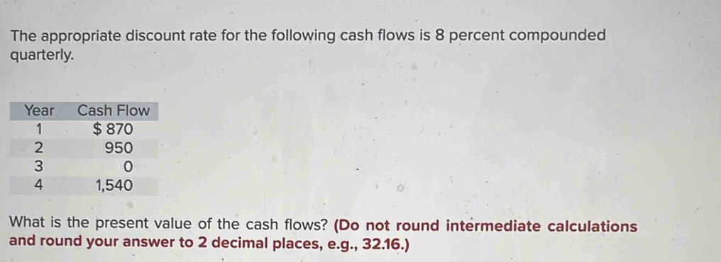 The appropriate discount rate for the following cash flows is 8 percent compounded 
quarterly. 
What is the present value of the cash flows? (Do not round intermediate calculations 
and round your answer to 2 decimal places, e.g., 32.16.)