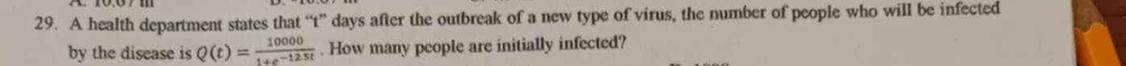 A health department states that “ t ” days after the outbreak of a new type of virus, the number of people who will be infected 
by the disease is Q(t)= 10000/1+e^(-125t) . How many people are initially infected?