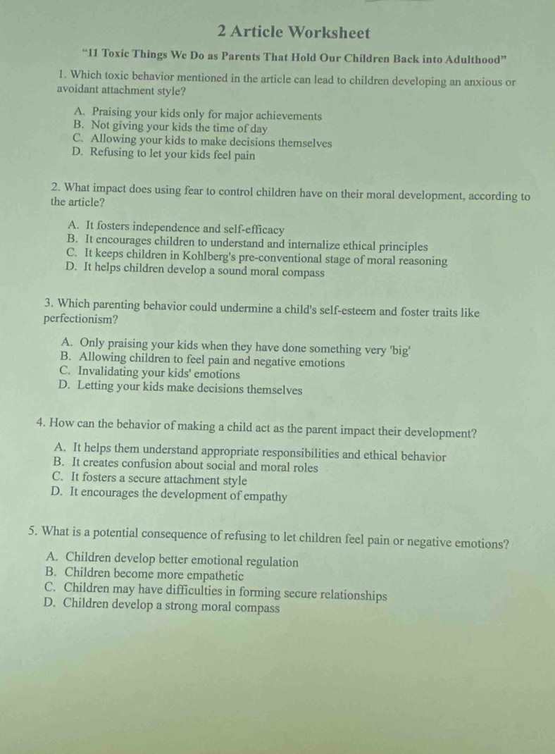 Article Worksheet
“11 Toxic Things We Do as Parents That Hold Our Children Back into Adulthood”
1. Which toxic behavior mentioned in the article can lead to children developing an anxious or
avoidant attachment style?
A. Praising your kids only for major achievements
B. Not giving your kids the time of day
C. Allowing your kids to make decisions themselves
D. Refusing to let your kids feel pain
2. What impact does using fear to control children have on their moral development, according to
the article?
A. It fosters independence and self-efficacy
B. It encourages children to understand and internalize ethical principles
C. It keeps children in Kohlberg's pre-conventional stage of moral reasoning
D. It helps children develop a sound moral compass
3. Which parenting behavior could undermine a child's self-esteem and foster traits like
perfectionism?
A. Only praising your kids when they have done something very 'big'
B. Allowing children to feel pain and negative emotions
C. Invalidating your kids' emotions
D. Letting your kids make decisions themselves
4. How can the behavior of making a child act as the parent impact their development?
A. It helps them understand appropriate responsibilities and ethical behavior
B. It creates confusion about social and moral roles
C. It fosters a secure attachment style
D. It encourages the development of empathy
5. What is a potential consequence of refusing to let children feel pain or negative emotions?
A. Children develop better emotional regulation
B. Children become more empathetic
C. Children may have difficulties in forming secure relationships
D. Children develop a strong moral compass