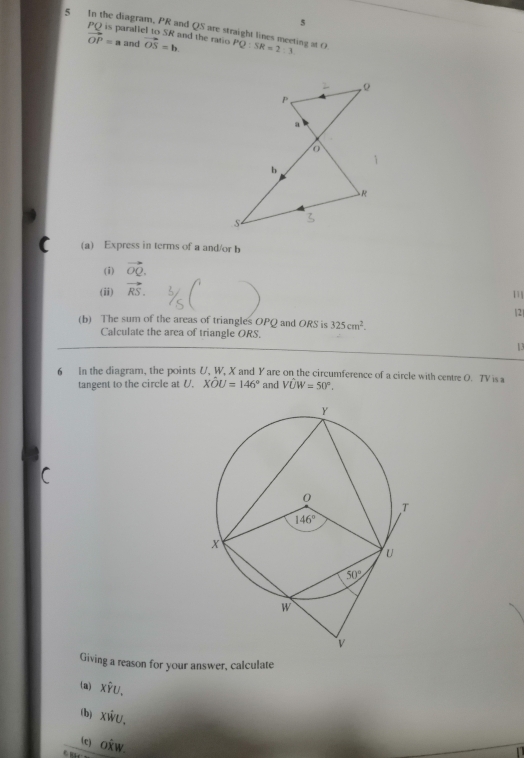 5
5 In the diagram, PR and QS are straight lines meeting PQ:SR=2:3
PO is parallel to SR and the ratio ato
vector OP=a and vector OS=b
(a) Express in terms of a and/or b
(i) vector OQ.
(ii) vector RS.
111
|2|
(b) The sum of the areas of triangles OPQ and ORS is 325cm^2.
Calculate the area of triangle ORS.
13
6 In the diagram, the points U, W, X and Yare on the circumference of a circle with centre O. 7V is a
tangent to the circle at U. Xhat OU=146° and Vhat UW=50°,
Giving a reason for your answer, calculate
a) XÝU。
(b)XWU、
(c) OW