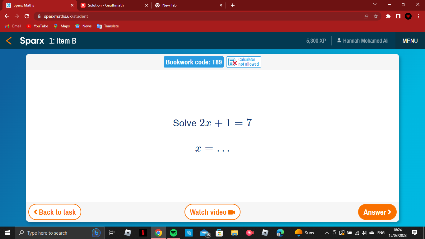 Sparx Maths Solution - Gauthmath New Tab 
sparxmaths.uk/student 
mail News Translate 
Sparx 1: Item B 5,300 XP * Hannah Mohamed Ali MENU 
Calculator 
Bookwork code: T89 not allowed 
Solve 2x+1=7
_ x= < Back to task Watch video Answer > 
18:24 
Type here to search Suns... 
15/03/2023