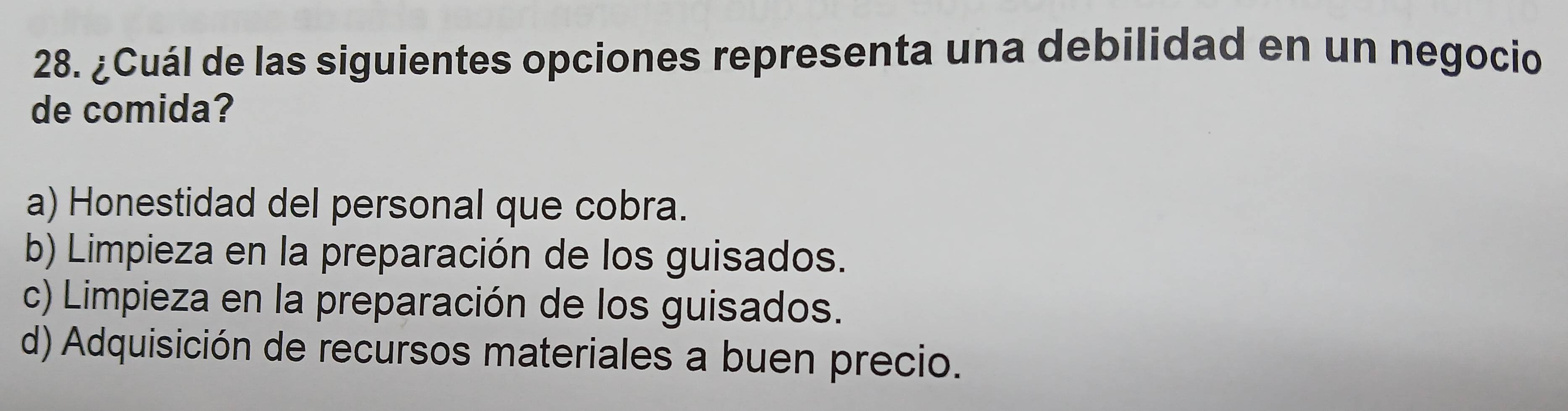 ¿Cuál de las siguientes opciones representa una debilidad en un negocio
de comida?
a) Honestidad del personal que cobra.
b) Limpieza en la preparación de los guisados.
c) Limpieza en la preparación de los guisados.
d) Adquisición de recursos materiales a buen precio.