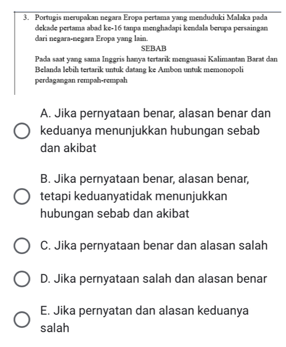 Portugis merupakan negara Eropa pertama yang menduduki Malaka pada
dekade pertama abad ke- 16 tanpa menghadapi kendala berupa persaingan
dari negara-negara Eropa yang lain.
SEBAB
Pada saat yang sama Inggris hanya tertarik menguasai Kalimantan Barat dan
Belanda lebih tertarik untuk datang ke Ambon untuk memonopoli
perdagangan rempah-rempah
A. Jika pernyataan benar, alasan benar dan
keduanya menunjukkan hubungan sebab
dan akibat
B. Jika pernyataan benar, alasan benar,
tetapi keduanyatidak menunjukkan
hubungan sebab dan akibat
C. Jika pernyataan benar dan alasan salah
D. Jika pernyataan salah dan alasan benar
E. Jika pernyatan dan alasan keduanya
salah