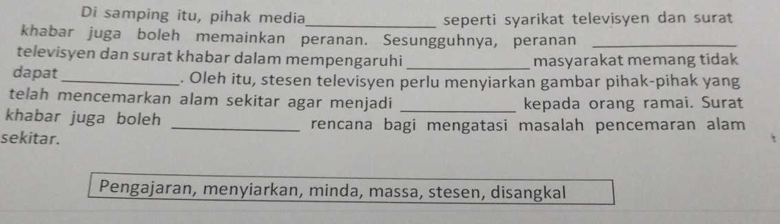 Di samping itu, pihak media_ 
seperti syarikat televisyen dan surat 
khabar juga boleh memainkan peranan. Sesungguhnya, peranan_ 
televisyen dan surat khabar dalam mempengaruhi 
masyarakat memang tidak 
dapat_ . Oleh itu, stesen televisyen perlu menyiarkan gambar pihak-pihak yang 
telah mencemarkan alam sekitar agar menjadi_ 
kepada orang ramai. Surat 
khabar juga boleh 
_rencana bagi mengatasi masalah pencemaran alam 
sekitar. 
Pengajaran, menyiarkan, minda, massa, stesen, disangkal