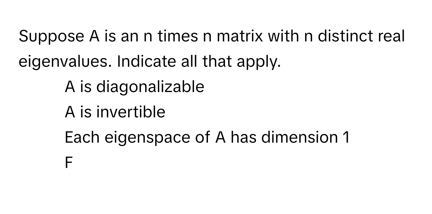 Suppose A is an n times n matrix with n distinct real eigenvalues. Indicate all that apply.

1) A is diagonalizable 
2) A is invertible 
3) Each eigenspace of A has dimension 1 
4) F