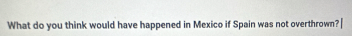 What do you think would have happened in Mexico if Spain was not overthrown?