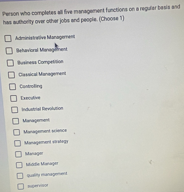 Person who completes all five management functions on a regular basis and
has authority over other jobs and people. (Choose 1)
Administrative Management
Behavioral Management
Business Competition
Classical Management
Controlling
Executive
Industrial Revolution
Management
Management science
Management strategy
Manager
Middle Manager
quality management
supervisor