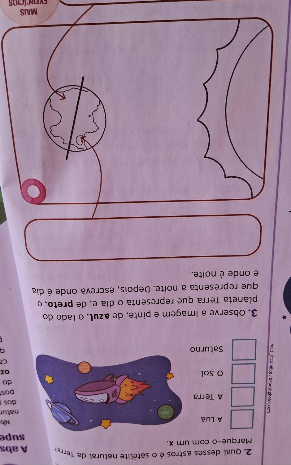 Qual desses astros é o satélite natural da Tera A abs
Marque-o com um x.
supe
A Lua
No
8
natur
A Terrados
pos
do
O Sol
oz
Ca
Saturna
3. Observe a imagem e pinte, de azul, o lado do
planeta Terra que representa o dia e, de preto, o
que representa a noite. Depois, escreva onde é dia
e onde é noite.
MA
evercícios