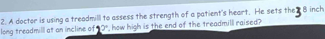 A doctor is using a treadmill to assess the strength of a patient's heart. He sets the 8 inch
long treadmill at an incline of 90° , how high is the end of the treadmill raised?