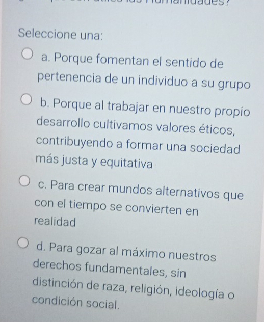 ues?
Seleccione una:
a. Porque fomentan el sentido de
pertenencia de un individuo a su grupo
b. Porque al trabajar en nuestro propio
desarrollo cultivamos valores éticos,
contribuyendo a formar una sociedad
más justa y equitativa
c. Para crear mundos alternativos que
con el tiempo se convierten en
realidad
d. Para gozar al máximo nuestros
derechos fundamentales, sin
distinción de raza, religión, ideología o
condición social.