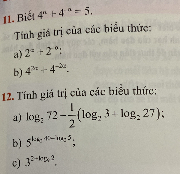 Biết 4^(alpha)+4^(-alpha)=5. 
Tính giá trị của các biểu thức: 
a) 2^(alpha)+2^(-alpha); 
b) 4^(2alpha)+4^(-2alpha). 
12. Tính giá trị của các biểu thức: 
a) log _272- 1/2 (log _23+log _227); 
b) 5^(log _2)40-log _25; 
c) 3^(2+log _9)2.