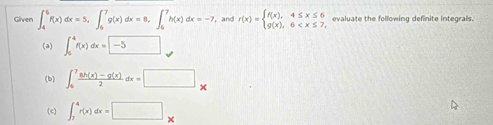 Given ∈t _4^(6f(x)dx=5, ∈t _6^7g(x)dx=8, ∈t _6^7h(x)dx=-7 ,and r(x)=beginarray)l f(x),4≤ x≤ 6 g(x),6 evaluate the following definite integrals. 
(a) ∈t _6^(4f(x)dx=-5
(b) ∈t _6^7frac 8h(x)-g(x))2dx=□
(c) ∈t _7^4r(x)dx=□ *