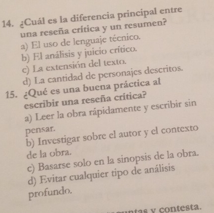 ¿Cuál es la diferencia principal entre
una reseña crítica y un resumen?
a) El uso de lenguaje técnico.
b) El análisis y juicio crítico.
c) La extensión del texto.
d) La cantidad de personajes descritos.
15. ¿Qué es una buena práctica al
escribir una reseña crítica?
a) Leer la obra rápidamente y escribir sin
pensar.
b) Investigar sobre el autor y el contexto
de la obra.
c) Basarse solo en la sinopsis de la obra.
d) Evitar cualquier tipo de análisis
profundo.
n f as y contesta.