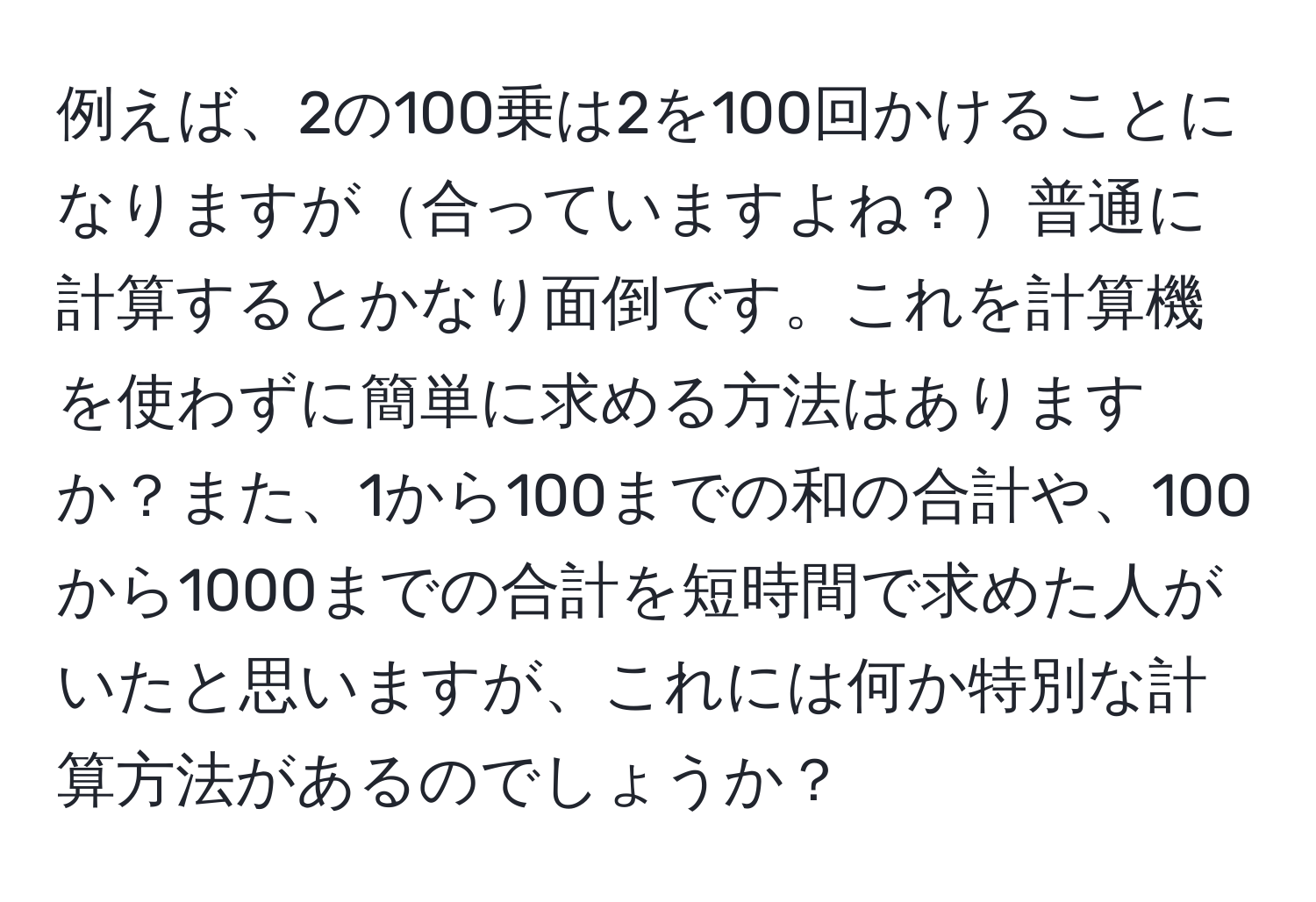 例えば、2の100乗は2を100回かけることになりますが合っていますよね？普通に計算するとかなり面倒です。これを計算機を使わずに簡単に求める方法はありますか？また、1から100までの和の合計や、100から1000までの合計を短時間で求めた人がいたと思いますが、これには何か特別な計算方法があるのでしょうか？