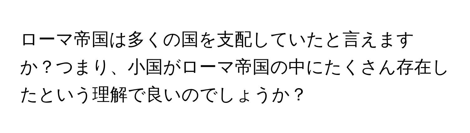 ローマ帝国は多くの国を支配していたと言えますか？つまり、小国がローマ帝国の中にたくさん存在したという理解で良いのでしょうか？