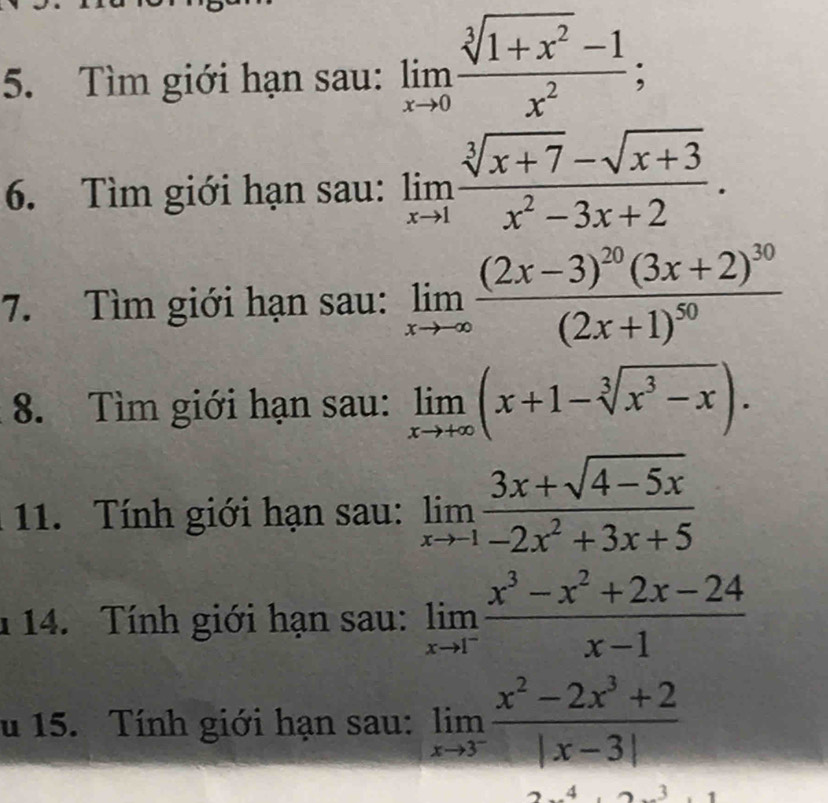 Tìm giới hạn sau: limlimits _xto 0 (sqrt[3](1+x^2)-1)/x^2 ; 
6. Tìm giới hạn sau: limlimits _xto 1 (sqrt[3](x+7)-sqrt(x+3))/x^2-3x+2 . 
7. Tìm giới hạn sau: limlimits _xto -∈fty frac (2x-3)^20(3x+2)^30(2x+1)^50
8. Tìm giới hạn sau: limlimits _xto +∈fty (x+1-sqrt[3](x^3-x)). 
11. Tính giới hạn sau: limlimits _xto -1 (3x+sqrt(4-5x))/-2x^2+3x+5 
1 14. Tính giới hạn sau: limlimits _xto 1^- (x^3-x^2+2x-24)/x-1 
u 15. Tính giới hạn sau: limlimits _xto 3^- (x^2-2x^3+2)/|x-3| 