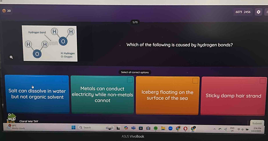 20
6073 2456
5/15
Which of the following is caused by hydrogen bonds?
Select all correct options
Metals can conduct
Salt can dissolve in water electricity while non-metals Iceberg floating on the Sticky damp hair strand
but not organic solvent surface of the sea
cannot
Claral Wei TAY Submit
Montly Coury Search 3.56 PM
13/2/2025
ASUS VivoBook