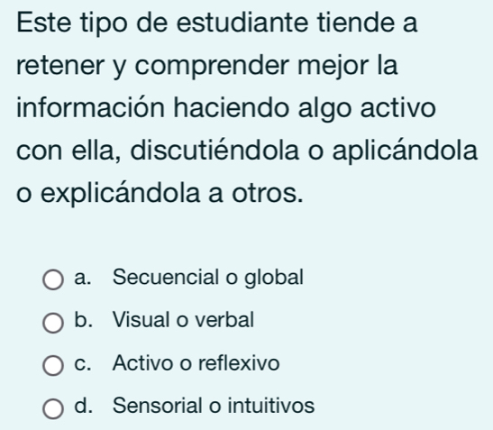 Este tipo de estudiante tiende a
retener y comprender mejor la
información haciendo algo activo
con ella, discutiéndola o aplicándola
o explicándola a otros.
a. Secuencial o global
b. Visual o verbal
c. Activo o reflexivo
d. Sensorial o intuitivos