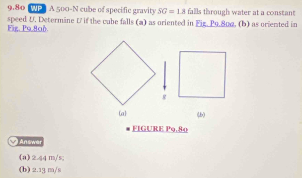 9.80 WP A 500-N cube of specific gravity SG=1.8 falls through water at a constant
speed U. Determine U if the cube falls (a) as oriented in Fig. P9.80α, (b) as oriented in
Fig. P9.80b.
(a) (b)
FIGURE P9.80
Answer
(a) 2.44 m/s;
(b) 2.13 m/s