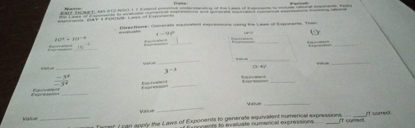 Date: Period: 
Name 
EXT TCKET; MA.912 NSO.1.1 Extend previous understanding of the Laws of Exponents to include rational exponents Appl 
the Laws of Exponents to evaluate numerical expressions and generate equivalent numerical expressions involving rations 
exponents DAY 1 FOCUS: Laws of Exponents 
Directions: Generate equivalent expressions using the Laws of Exponents. Then 
evaluate. (-9)^0
(4^2)^3
10^4· 10^(-6)
Equivalent 
Equivalent 
Expression 
Expression _Expression __Equivalent_ 
Equivalent 
_ 
Value_ 
_ 
Value Value 
_ 
Value
(3· 4)^2
3^(-3)
Equivalent
 (-5^8)/-5^4  _Expression_ 
Equivalent 
Expression Equivalent 
Expression 
_ 
_ 
Value_ 
Value 
Value 
_ Target; I can apply the Laws of Exponents to generate equivalent numerical expressions. _17 correct 
Exponents to evaluate numerical expressions. /7 correct.