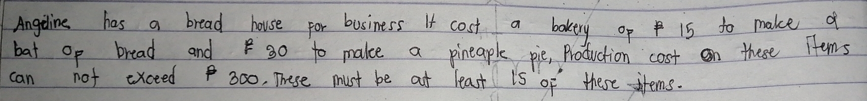 Angeline has a bread house for business It cost a bakery op 15 to make f 
bat op bread and g0 to make a pineaple pie, Production cost on these Tems 
can not exceed 300, These must be ot least is of these items.