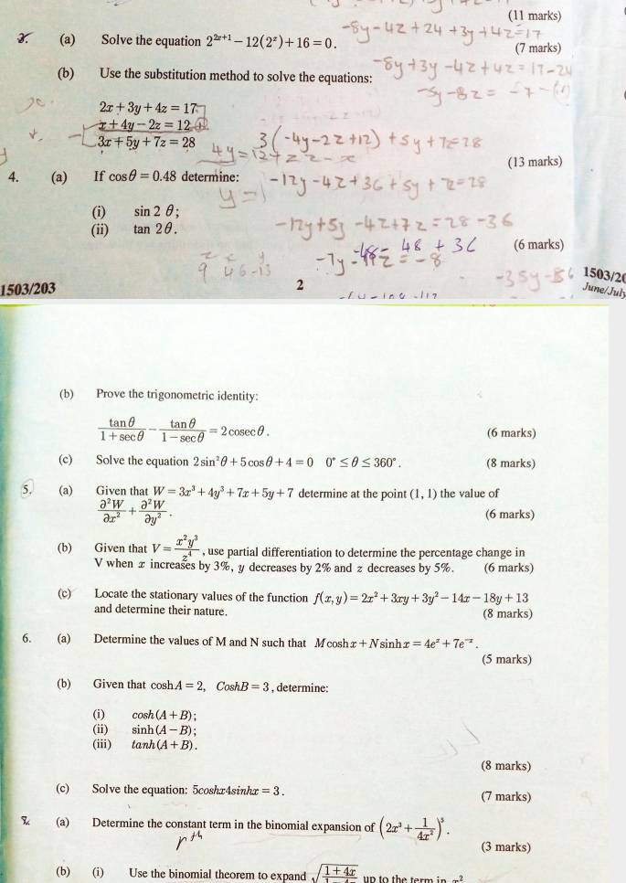 Solve the equation 2^(2x+1)-12(2^x)+16=0. (7 marks)
(b) Use the substitution method to solve the equations:
2x+3y+4z=17
-p  (x+4y-2z=12)/3x+5y+7z=28 
(13 marks)
4. . (a) If cos θ =0.48 determine:
(i) sin 2θ ;
(ii) tan 2θ . (6 marks)
1503/20
1503/203 2
June/July
(b) Prove the trigonometric identity:
 tan θ /1+sec θ  - tan θ /1-sec θ  =2cosec θ . (6 marks)
(c) Solve the equation 2sin^2θ +5cos θ +4=0 0°≤ θ ≤ 360°. (8 marks)
5. (a) Given that W=3x^3+4y^3+7x+5y+7 determine at the point (1,1) the value of
 partial^2W/partial x^2 + partial^2W/partial y^2 .
(6 marks)
(b) Given that V= x^2y^3/z^4  , use partial differentiation to determine the percentage change in
V when π increases by 3%, y decreases by 2% and z decreases by 5%. (6 marks)
(c) Locate the stationary values of the function f(x,y)=2x^2+3xy+3y^2-14x-18y+13
and determine their nature. (8 marks)
6. (a) Determine the values of M and N such that Mcosh x+Nsin hx=4e^x+7e^(-x).
(5 marks)
(b) Given that cosh A=2, , Cosh B=3 , determine:
(i) cos h(A+B)
(ii) sin h(A-B);
(iii) tan h(A+B).
(8 marks)
(c) Solve the equation: 5coshx4sinhx =3. (7 marks)
(a) Determine the constant term in the binomial expansion of (2x^3+ 1/4x^2 )^5.
(3 marks)
(b) (i) Use the binomial theorem to expand sqrt(frac 1+4x)