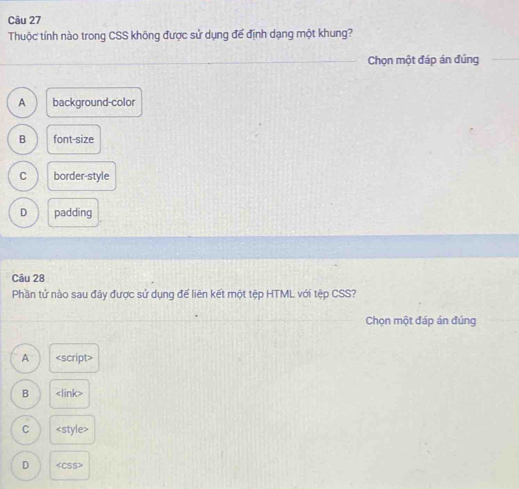 Thuộc tính nào trong CSS không được sử dụng để định dạng một khung?
Chọn một đáp án đúng
A background-color
B font-size
C border-style
D padding
Câu 28
Phần tử nào sau đây được sử dụng để liên kết một tệp HTML với tệp CSS?
Chọn một đáp án đúng
A <option>B <link>
<option>C <style>
<option>D <CSS>