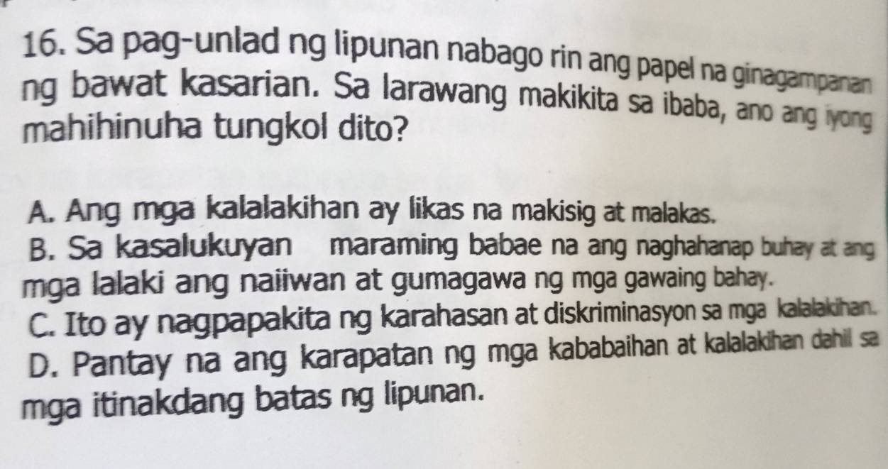 Sa pag-unlad ng lipunan nabago rin ang papel na ginagampanan
ng bawat kasarian. Sa larawang makikita sa ibaba, ano ang iyong
mahihinuha tungkol dito?
A. Ang mga kalalakihan ay likas na makisig at malakas.
B. Sa kasalukuyan maraming babae na ang naghahanap buhay at ang
mga lalaki ang naiiwan at gumagawa ng mga gawaing bahay.
C. Ito ay nagpapakita ng karahasan at diskriminasyon sa mga kalalakihan.
D. Pantay na ang karapatan ng mga kababaihan at kalalakihan dahil sa
mga itinakdang batas ng lipunan.