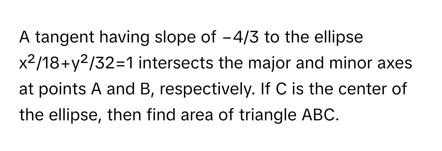 A tangent having slope of −4/3 to the ellipse x²/18+y²/32=1 intersects the major and minor axes at points A and B, respectively. If C is the center of the ellipse, then find area of triangle ABC.