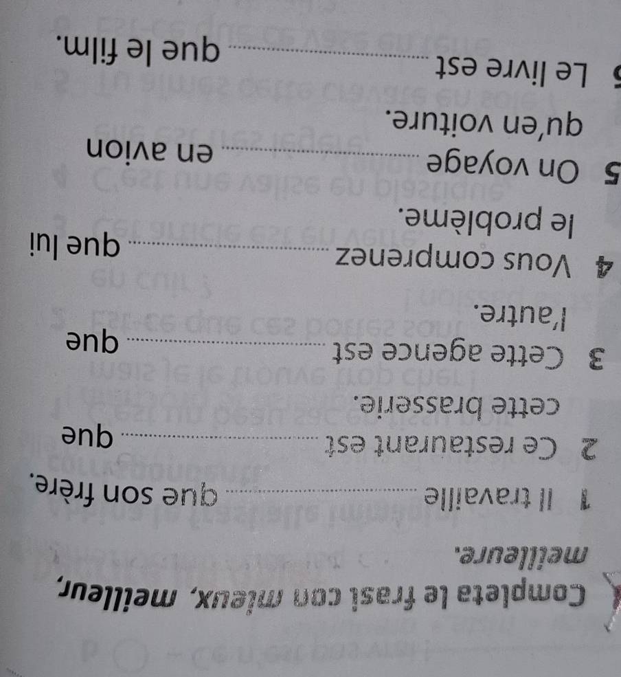 Completa le frasi con mieux, meilleur, 
meilleure. 
1 Il travaille_ 
que son frère. 
2 Ce restaurant est _que 
cette brasserie. 
3 Cette agence est _que 
l'autre. 
4 Vous comprenez _que lui 
le problème. 
5 On voyage _en avion 
qu’en voiture. 
5 Le livre est 
_que le film.