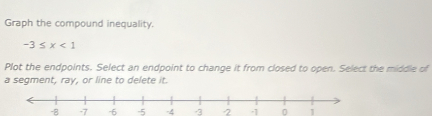 Graph the compound inequality.
-3≤ x<1</tex> 
Plot the endpoints. Select an endpoint to change it from closed to open. Select the middle of 
a segment, ray, or line to delete it.
-8 -7 -6 -5 -4 -3 -2 0 1