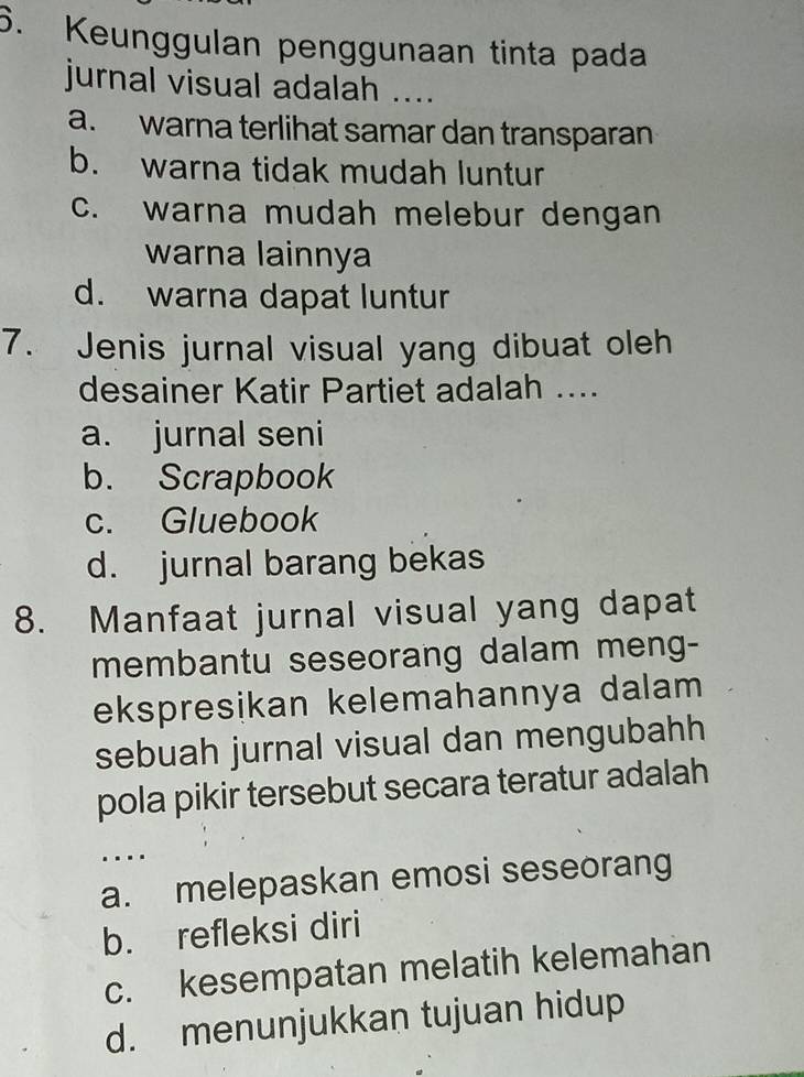 Keunggulan penggunaan tinta pada
jurnal visual adalah ....
a. warna terlihat samar dan transparan
b. warna tidak mudah luntur
c. warna mudah melebur dengan
warna lainnya
d. warna dapat luntur
7. Jenis jurnal visual yang dibuat oleh
desainer Katir Partiet adalah ....
a. jurnal seni
b. Scrapbook
c. Gluebook
d. jurnal barang bekas
8. Manfaat jurnal visual yang dapat
membantu seseorang dalam meng-
ekspresikan kelemahannya dalam
sebuah jurnal visual dan mengubahh
pola pikir tersebut secara teratur adalah
..
a. melepaskan emosi seseorang
b. refleksi diri
c. kesempatan melatih kelemahan
d. menunjukkan tujuan hidup