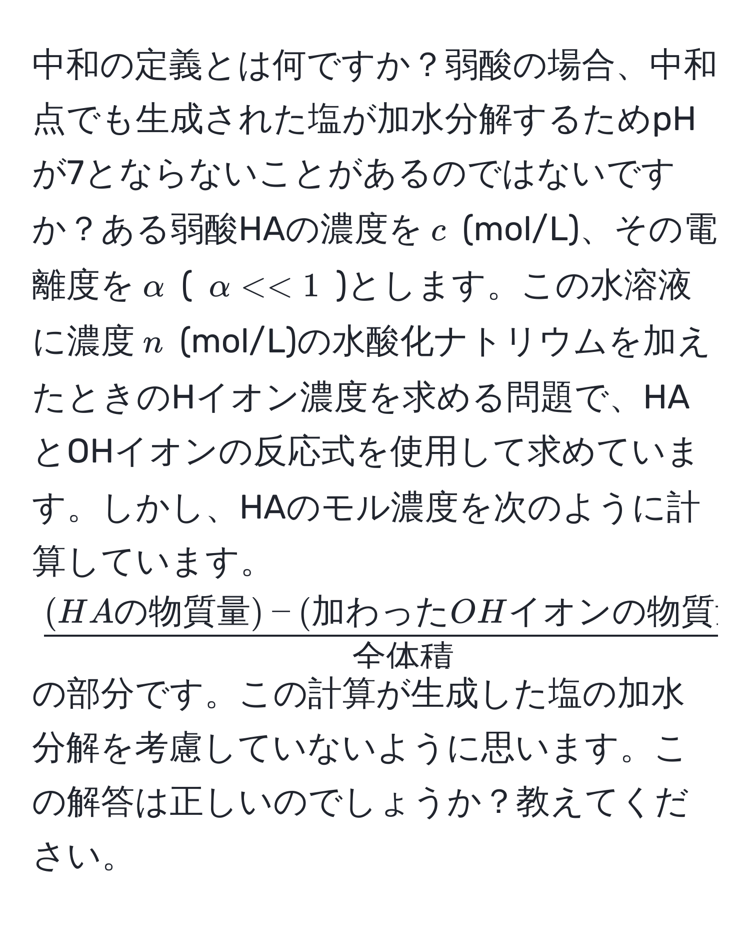 中和の定義とは何ですか？弱酸の場合、中和点でも生成された塩が加水分解するためpHが7とならないことがあるのではないですか？ある弱酸HAの濃度を$c$ (mol/L)、その電離度を$alpha$ ( $alpha << 1$ )とします。この水溶液に濃度$n$ (mol/L)の水酸化ナトリウムを加えたときのHイオン濃度を求める問題で、HAとOHイオンの反応式を使用して求めています。しかし、HAのモル濃度を次のように計算しています。$ ((HAの物質量) - (加わったOHイオンの物質量))/全体積  * 1000$の部分です。この計算が生成した塩の加水分解を考慮していないように思います。この解答は正しいのでしょうか？教えてください。