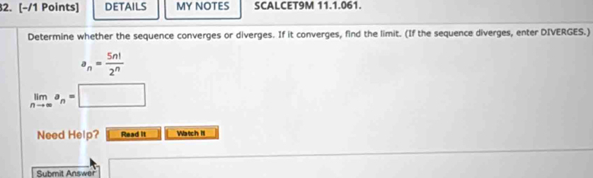 DETAILS MY NOTES SCALCET9M 11.1.061. 
Determine whether the sequence converges or diverges. If it converges, find the limit. (If the sequence diverges, enter DIVERGES.)
a_n= 5n!/2^n 
limlimits _nto ∈fty a_n=□
Need Help? Read it Watch II 
Submit Answer