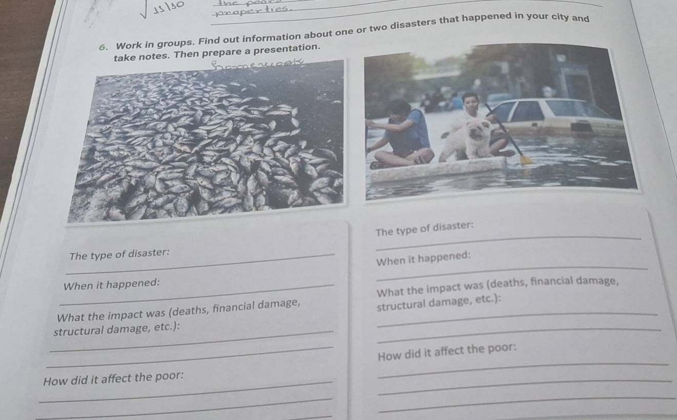 Work in groups. Find out information about one or two disasters that happened in your city and 
Then prepare a presentation. 
_ 
The type of disaster: 
_ 
_The type of disaster: 
When it happened: 
_When it happened: 
What the impact was (deaths, financial damage, 
What the impact was (deaths, financial damage,_ 
structural damage, etc.): 
_structural damage, etc.): 
_ 
_How did it affect the poor: 
_How did it affect the poor: 
_ 
_ 
_ 
_ 
_ 
_