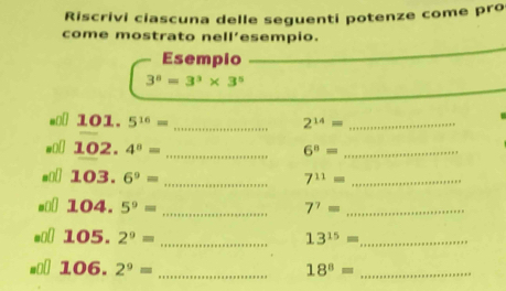 Riscrivi ciascuna delle seguenti potenze come pro 
come mostrato nell’esempio. 
Esempio
3^8=3^3* 3^5
101.5^(16)=
_ 2^(14)= _
102.4^0= _
6^8= _ 
_ 103.6°=
7^(11)= _
104.5°= _
7^7= _
105. 2^9= _
13^(15)= _
106. 2^9= _
18^8= _