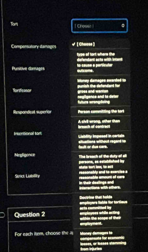 Tort [ Choose | 。
Compensatory damages [ Choose ]
type of tort where the
defendant acts with intent
to cause a particular
Punitive damages outcome.
Money damages awarded to
punish the defendant for
Tortfeasor gross and wanton
negligence and to deter
future wrongdoing
Respondeat superior Person committing the tort
A civil wrong, other than
breach of contract
Intentional tort
Liability imposed in certain
situations without regard to
fault or due care.
Negligence The breach of the duty of all
persons, as established by
state tort law, to act
Strict Liability reasonably and to exercise a
reasonable amount of care
In their dealings and
interactions with others.
Doctrine that holds
employers liable for tortieus
acts committed by
Question 2 employees while acting
within the scope of their
employment.
For each item, choose the a Money damages to
compensate for economic
losses, or losses stemming
from injuries