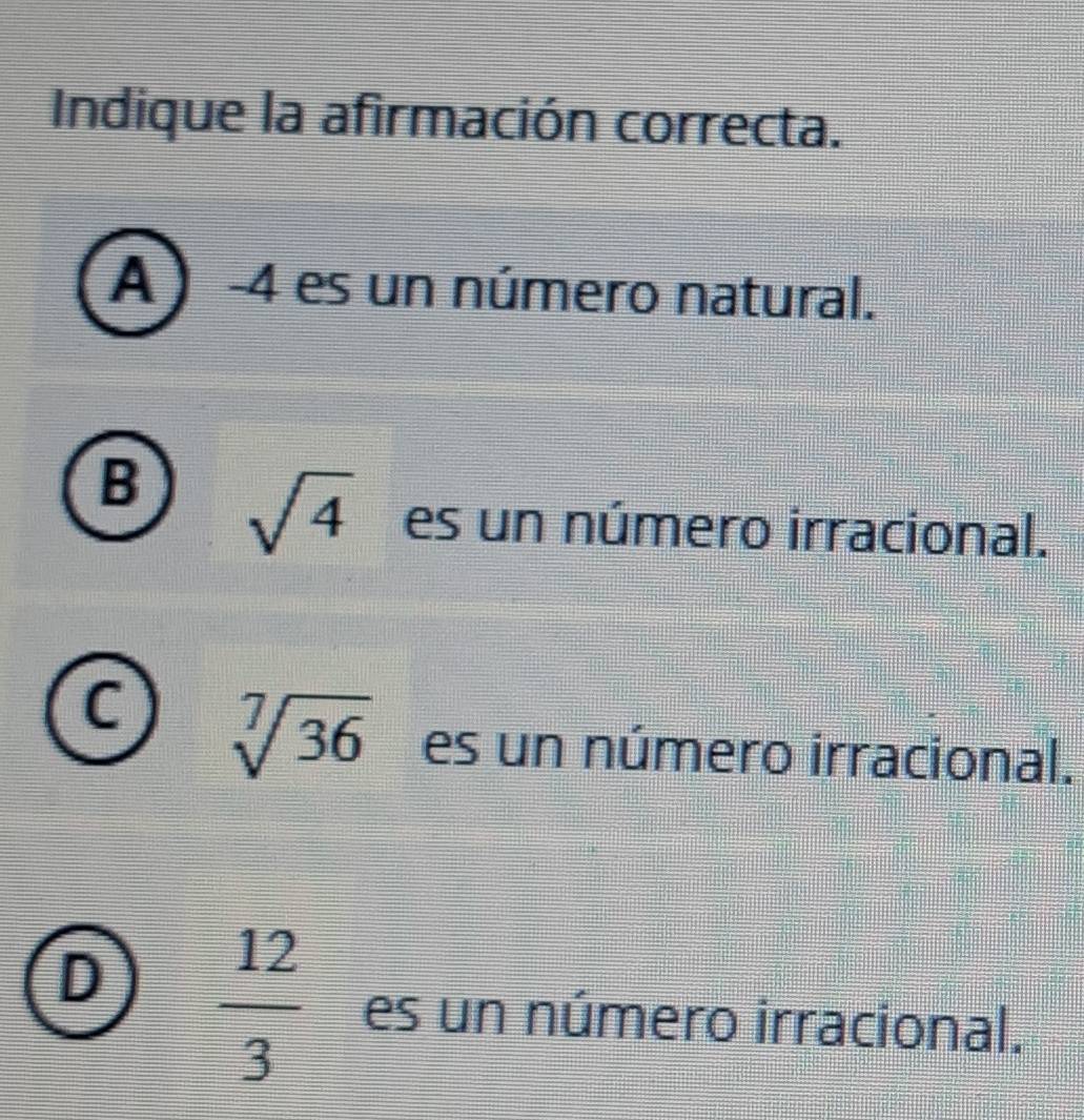 Indique la afirmación correcta.
A ) -4 es un número natural.
B sqrt(4) es un número irracional.
C sqrt[7](36) es un número irracional.
D  12/3  es un número irracional.