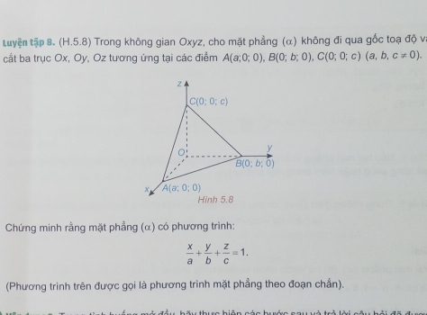 tuyện tập 8. (H.5.8) Trong không gian Oxyz, cho mặt phẳng (α) không đi qua gốc toạ độ v. 
cầt ba trục Ox, Oy, Oz tương ứng tại các điểm A(a;0;0), B(0;b;0), C(0;0;c)(a,b,c!= 0).
z.
C(0;0;c)
y
B(0;b;0)
A(a;0;0)
Hinh 5.8 
Chứng minh rằng mặt phẳng (α) có phương trình:
 x/a + y/b + z/c =1. 
(Phương trình trên được gọi là phương trình mặt phẳng theo đoạn chần).