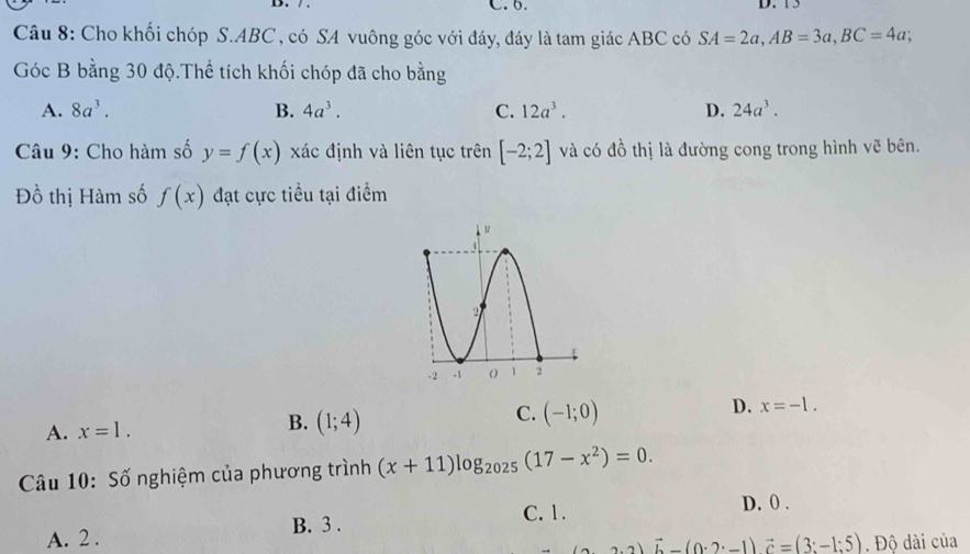 13
Câu 8: Cho khối chóp S. ABC , có SA vuông góc với đáy, đáy là tam giác ABC có SA=2a, AB=3a, BC=4a; 
Góc B bằng 30 độ.Thể tích khối chóp đã cho bằng
A. 8a^3. B. 4a^3. C. 12a^3. D. 24a^3. 
Câu 9: Cho hàm số y=f(x) xác định và liên tục trên [-2;2] và có đồ thị là đường cong trong hình vẽ bên.
Đồ thị Hàm số f(x) đạt cực tiều tại điểm
A. x=1.
B. (1;4)
C. (-1;0)
D. x=-1. 
Câu 10: Số nghiệm của phương trình (x+11)log _2025(17-x^2)=0.
C. 1. D. 0.
A. 2. B. 3.
(3· 2)vector b-(0· 2· -1)vector c=(3:-1:5). Độ dài của